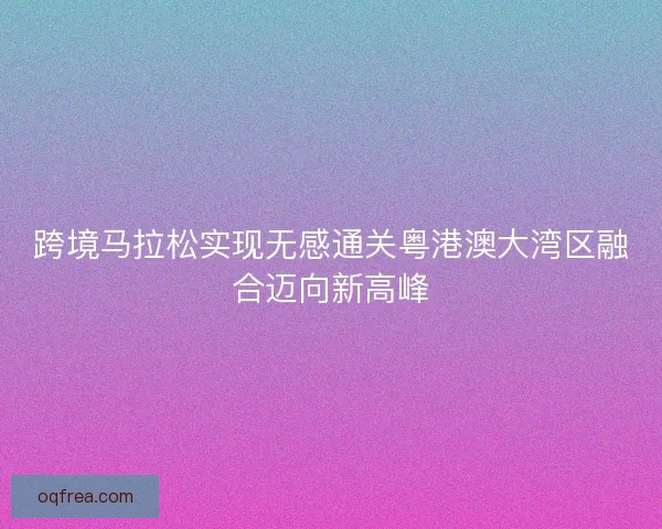跨境马拉松实现无感通关粤港澳大湾区融合迈向新高峰