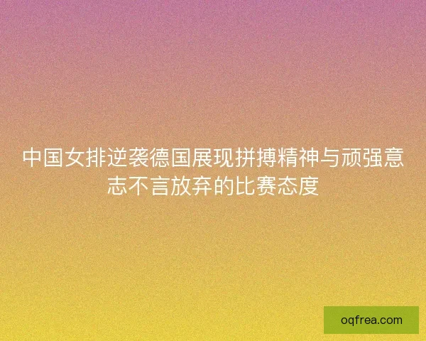 中国女排逆袭德国展现拼搏精神与顽强意志不言放弃的比赛态度