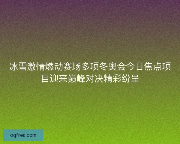 冰雪激情燃动赛场多项冬奥会今日焦点项目迎来巅峰对决精彩纷呈