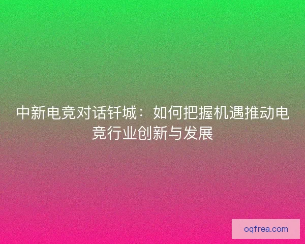 中新电竞对话钎城:如何把握机遇推动电竞行业创新与发展 中新电竞对话钎城:如何把握机遇推动电竞行业创新与发展