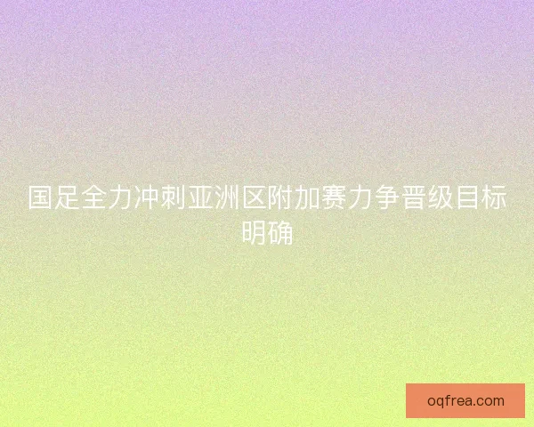 国足全力冲刺亚洲区附加赛力争晋级目标明确 国足全力冲刺亚洲区附加赛力争晋级目标明确