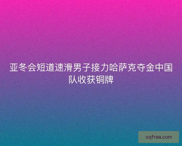 亚冬会短道速滑男子接力哈萨克夺金中国队收获铜牌 亚冬会短道速滑男子接力哈萨克夺金中国队收获铜牌
