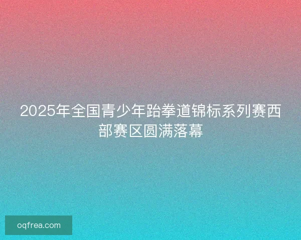 2025年全国青少年跆拳道锦标系列赛西部赛区圆满落幕 2025年全国青少年跆拳道锦标系列赛西部赛区圆满落幕