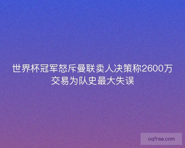 世界杯冠军怒斥曼联卖人决策称2600万交易为队史最大失误 世界杯冠军怒斥曼联卖人决策称2600万交易为队史最大失误