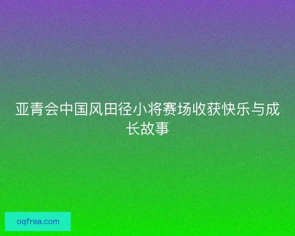 亚青会中国风田径小将赛场收获快乐与成长故事