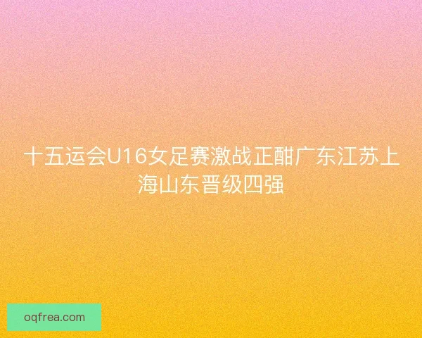 十五运会U16女足赛激战正酣广东江苏上海山东晋级四强