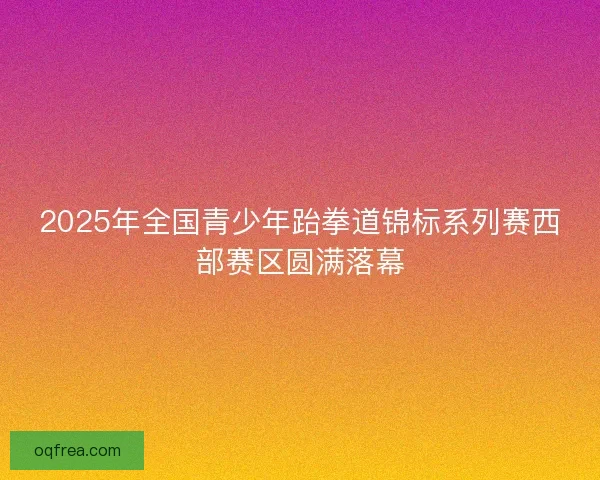 2025年全国青少年跆拳道锦标系列赛西部赛区圆满落幕 2025年全国青少年跆拳道锦标系列赛西部赛区圆满落幕