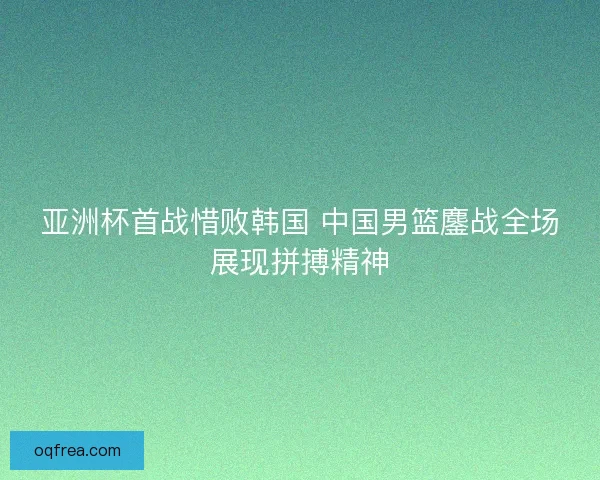亚洲杯首战惜败韩国 中国男篮鏖战全场展现拼搏精神