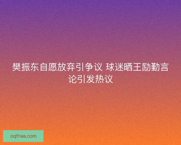 樊振东自愿放弃引争议 球迷晒王励勤言论引发热议