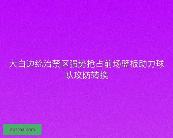 大白边统治禁区强势抢占前场篮板助力球队攻防转换
