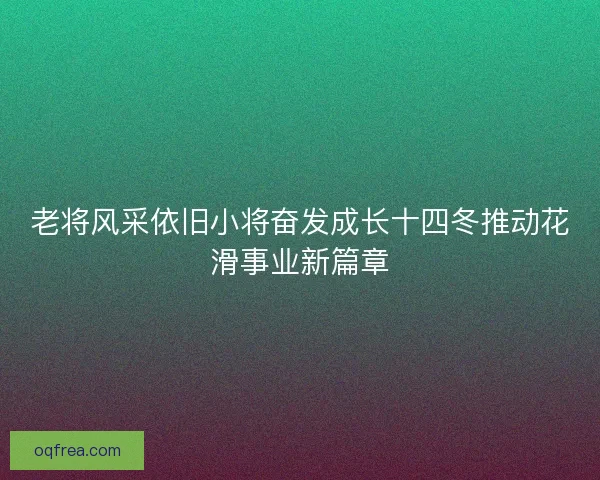 老将风采依旧小将奋发成长十四冬推动花滑事业新篇章