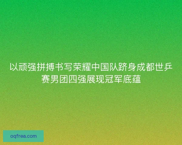 以顽强拼搏书写荣耀中国队跻身成都世乒赛男团四强展现冠军底蕴