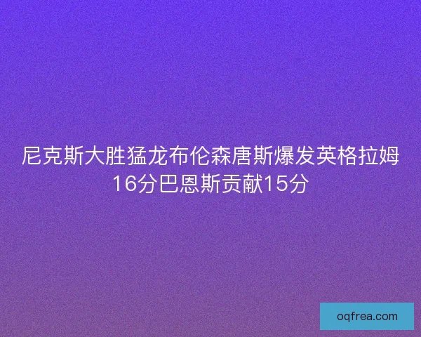 尼克斯大胜猛龙布伦森唐斯爆发英格拉姆16分巴恩斯贡献15分
