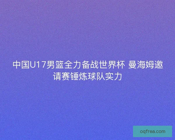 中国U17男篮全力备战世界杯 曼海姆邀请赛锤炼球队实力 中国U17男篮全力备战世界杯 曼海姆邀请赛锤炼球队实力